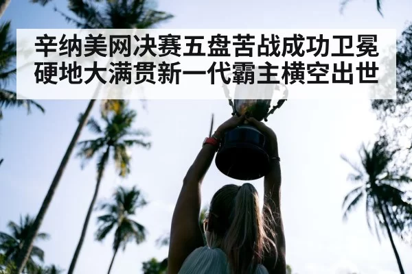 辛纳美网决赛五盘苦战成功卫冕硬地大满贯新一代霸主横空出世